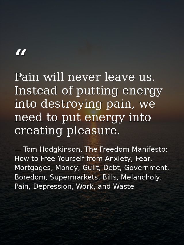 Pain will never leave us. Instead of putting energy into destroying pain, we need to put energy into creating pleasure. — Tom Hodgkinson, The Freedom Manifesto: How to Free Yourself from Anxiety, Fear, Mortgages, Money, Guilt, Debt, Government, Boredom, Supermarkets, Bills, Melancholy, Pain, Depression, Work, and Waste