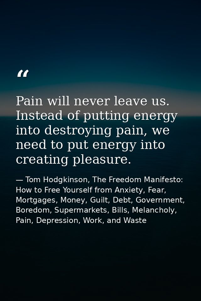 Pain will never leave us. Instead of putting energy into destroying pain, we need to put energy into creating pleasure. — Tom Hodgkinson, The Freedom Manifesto: How to Free Yourself from Anxiety, Fear, Mortgages, Money, Guilt, Debt, Government, Boredom, Supermarkets, Bills, Melancholy, Pain, Depression, Work, and Waste