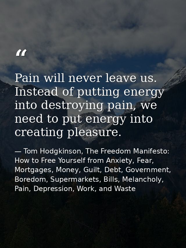 Pain will never leave us. Instead of putting energy into destroying pain, we need to put energy into creating pleasure. — Tom Hodgkinson, The Freedom Manifesto: How to Free Yourself from Anxiety, Fear, Mortgages, Money, Guilt, Debt, Government, Boredom, Supermarkets, Bills, Melancholy, Pain, Depression, Work, and Waste