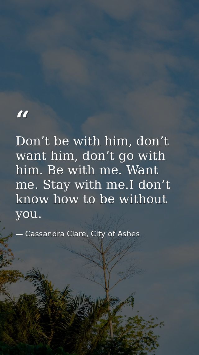 Don’t be with him, don’t want him, don’t go with him. Be with me. Want me. Stay with me.I don’t know how to be without y — Cassandra Clare, City of Ashes