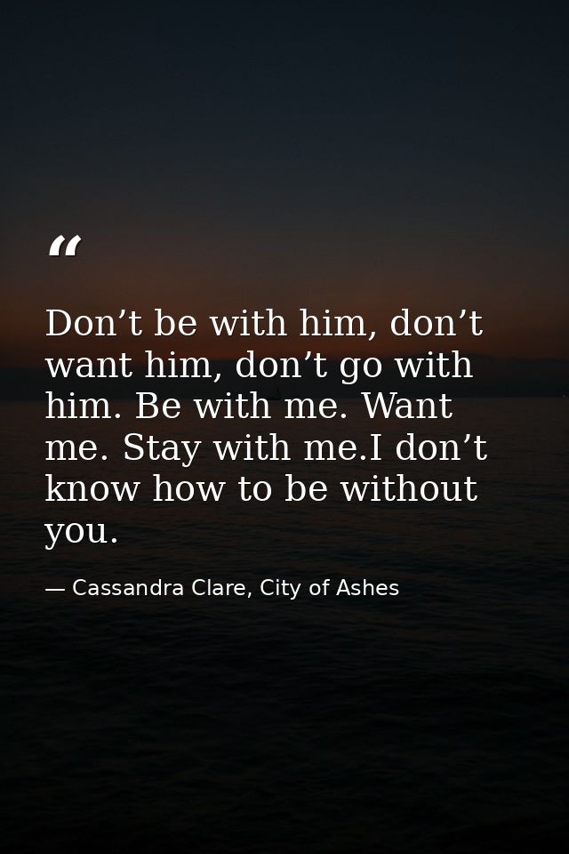 Don’t be with him, don’t want him, don’t go with him. Be with me. Want me. Stay with me.I don’t know how to be without y — Cassandra Clare, City of Ashes
