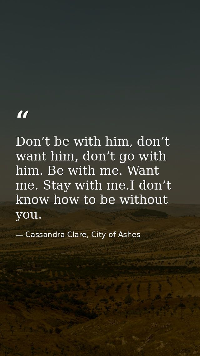 Don’t be with him, don’t want him, don’t go with him. Be with me. Want me. Stay with me.I don’t know how to be without y — Cassandra Clare, City of Ashes