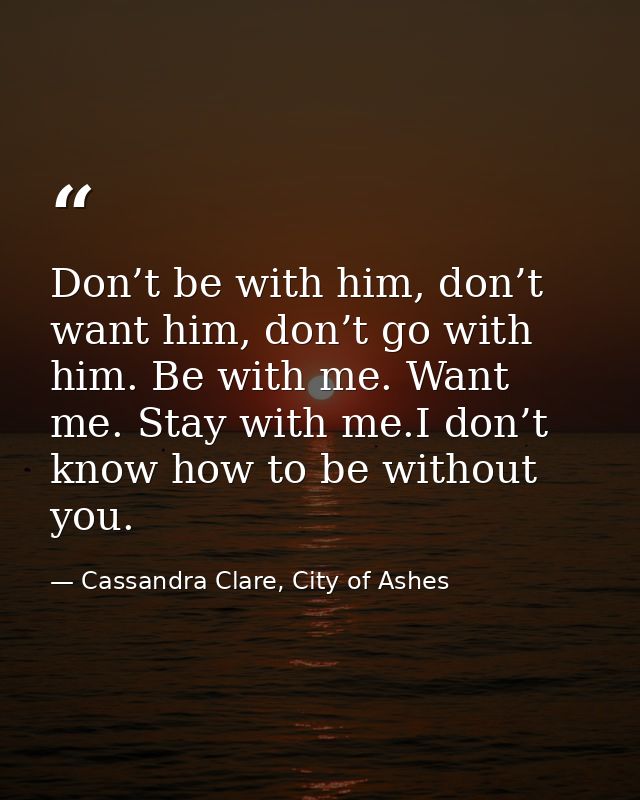 Don’t be with him, don’t want him, don’t go with him. Be with me. Want me. Stay with me.I don’t know how to be without y — Cassandra Clare, City of Ashes