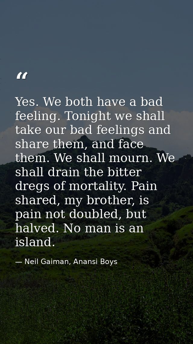 Yes. We both have a bad feeling. Tonight we shall take our bad feelings and share them, and face them. We shall mourn. W — Neil Gaiman, Anansi Boys