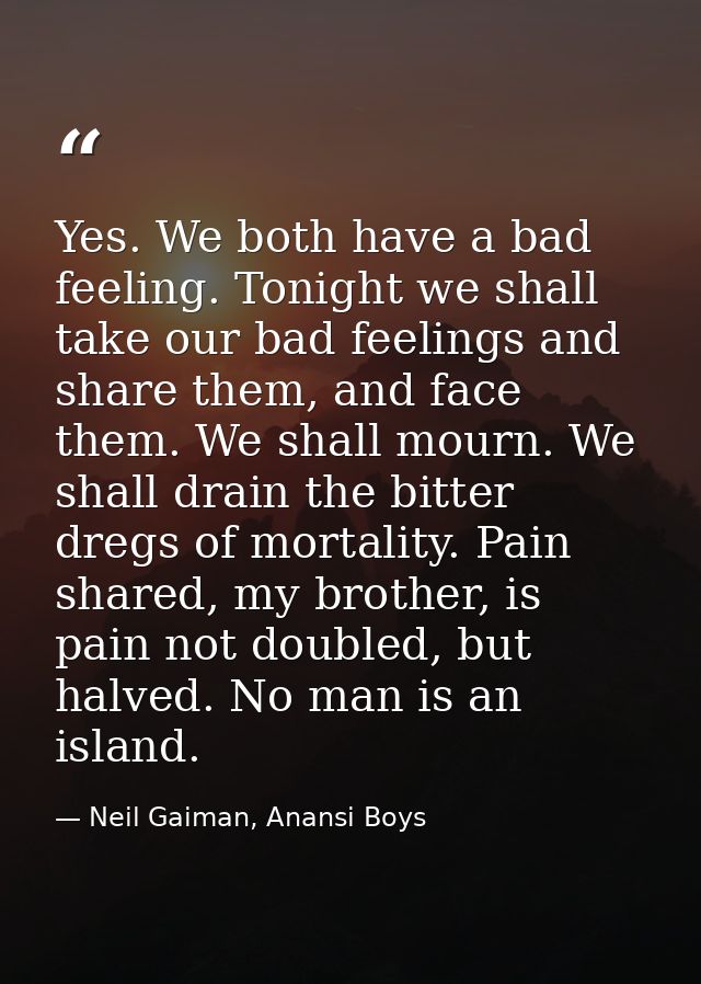 Yes. We both have a bad feeling. Tonight we shall take our bad feelings and share them, and face them. We shall mourn. W — Neil Gaiman, Anansi Boys
