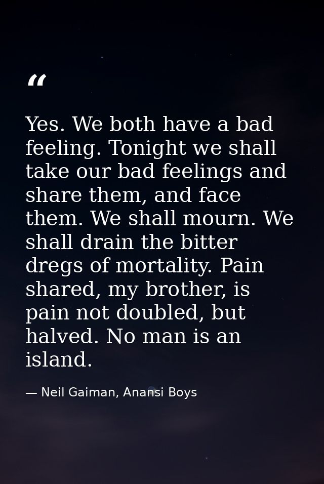Yes. We both have a bad feeling. Tonight we shall take our bad feelings and share them, and face them. We shall mourn. W — Neil Gaiman, Anansi Boys