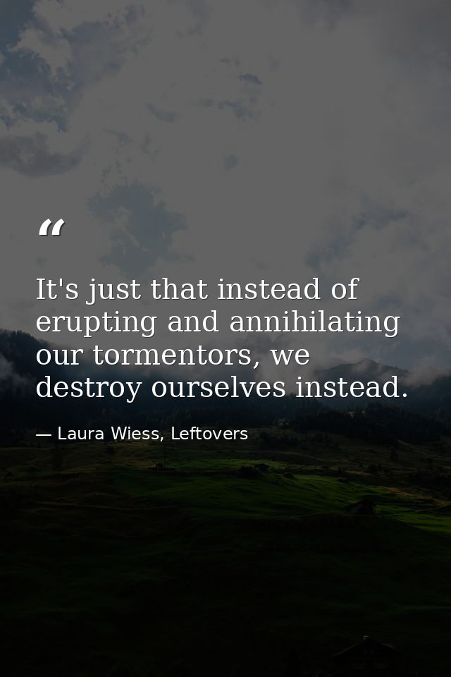 It's just that instead of erupting and annihilating our tormentors, we destroy ourselves instead. — Laura Wiess, Leftovers