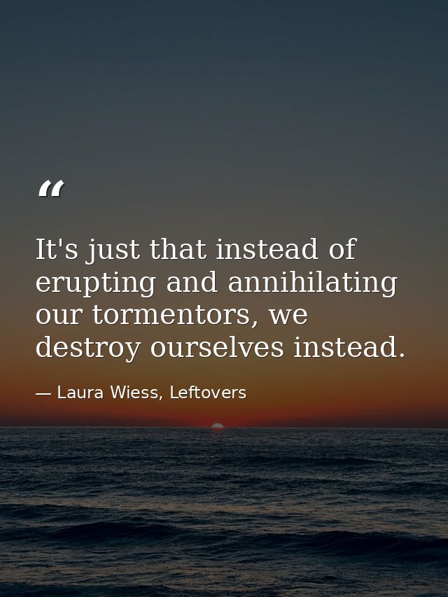 It's just that instead of erupting and annihilating our tormentors, we destroy ourselves instead. — Laura Wiess, Leftovers
