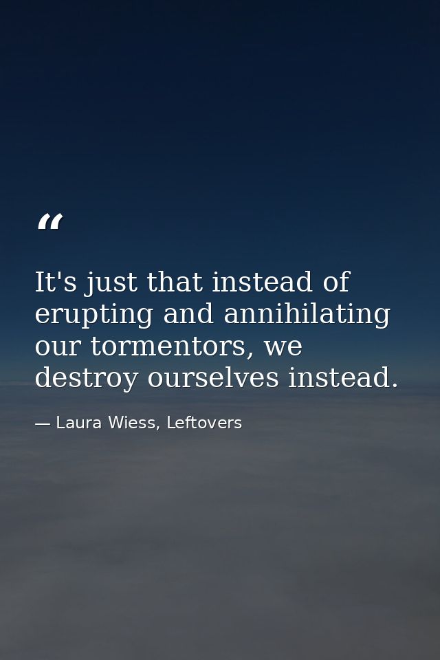 It's just that instead of erupting and annihilating our tormentors, we destroy ourselves instead. — Laura Wiess, Leftovers