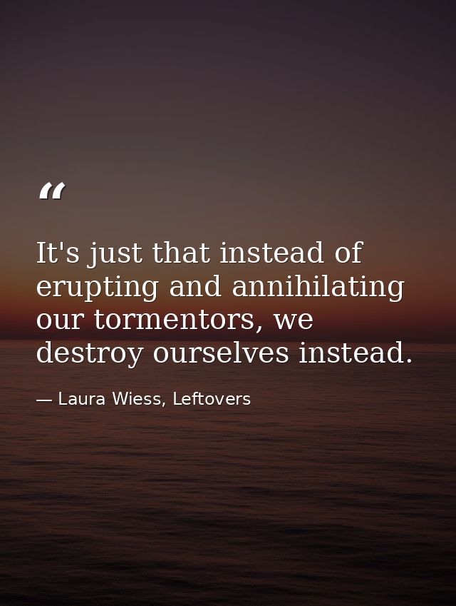 It's just that instead of erupting and annihilating our tormentors, we destroy ourselves instead. — Laura Wiess, Leftovers
