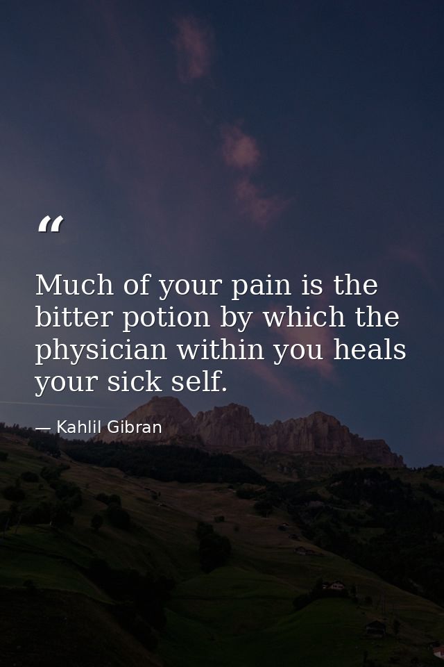 Much of your pain is the bitter potion by which the physician within you heals your sick self. — Kahlil Gibran