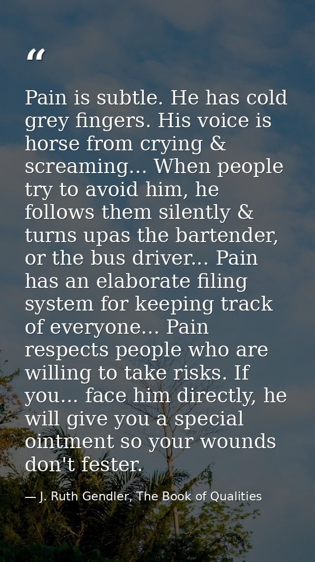 Pain is subtle. He has cold grey fingers. His voice is horse from crying & screaming... When people try to avoid him, he — J. Ruth Gendler, The Book of Qualities