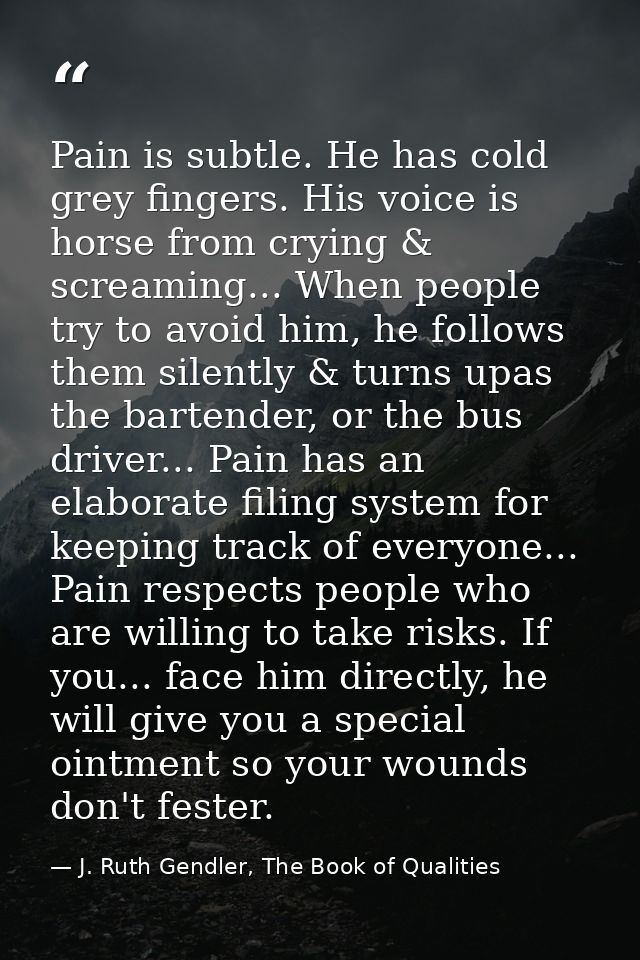 Pain is subtle. He has cold grey fingers. His voice is horse from crying & screaming... When people try to avoid him, he — J. Ruth Gendler, The Book of Qualities