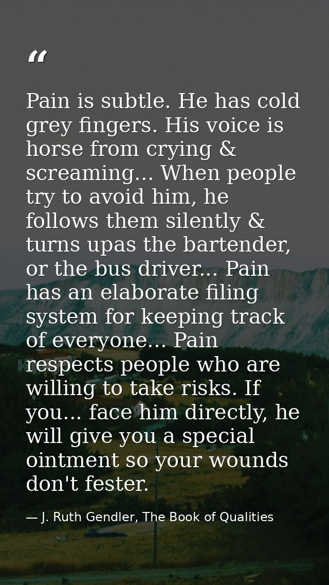 Pain is subtle. He has cold grey fingers. His voice is horse from crying & screaming... When people try to avoid him, he — J. Ruth Gendler, The Book of Qualities