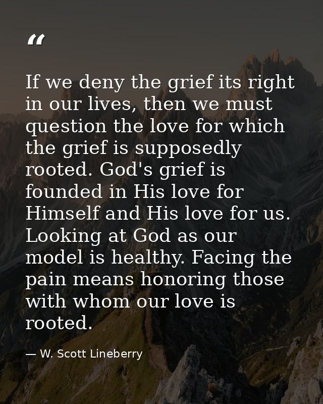 If we deny the grief its right in our lives, then we must question the love for which the grief is supposedly rooted. Go — W. Scott Lineberry