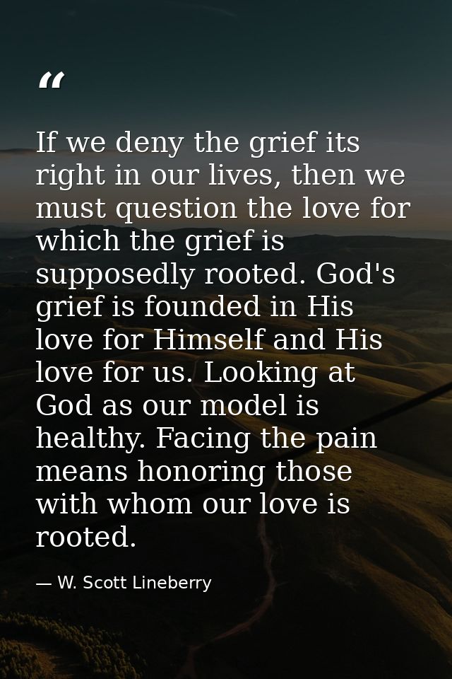 If we deny the grief its right in our lives, then we must question the love for which the grief is supposedly rooted. Go — W. Scott Lineberry