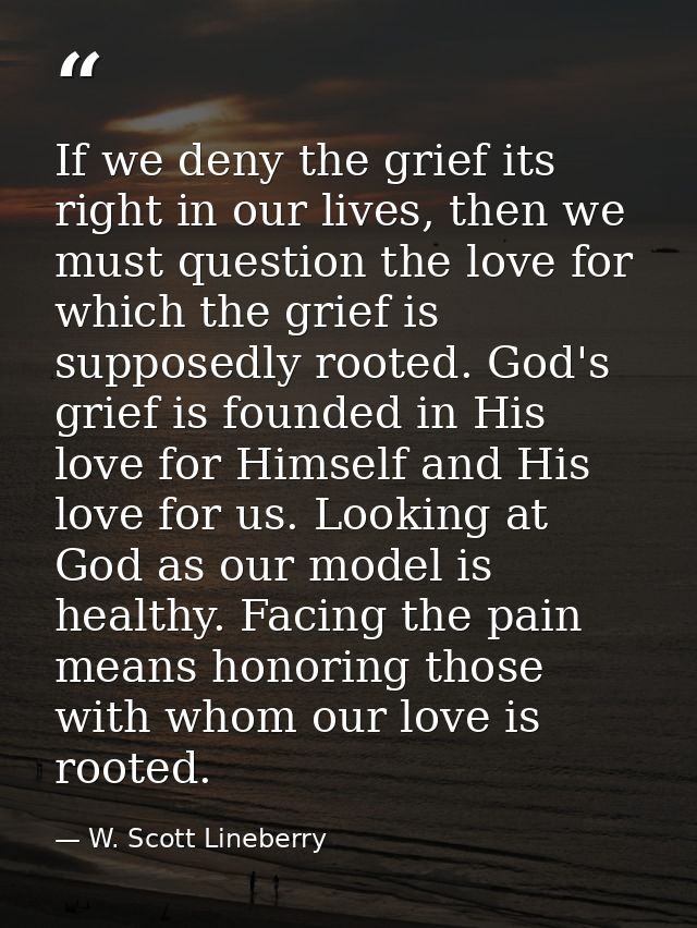 If we deny the grief its right in our lives, then we must question the love for which the grief is supposedly rooted. Go — W. Scott Lineberry