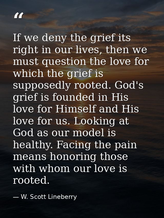 If we deny the grief its right in our lives, then we must question the love for which the grief is supposedly rooted. Go — W. Scott Lineberry