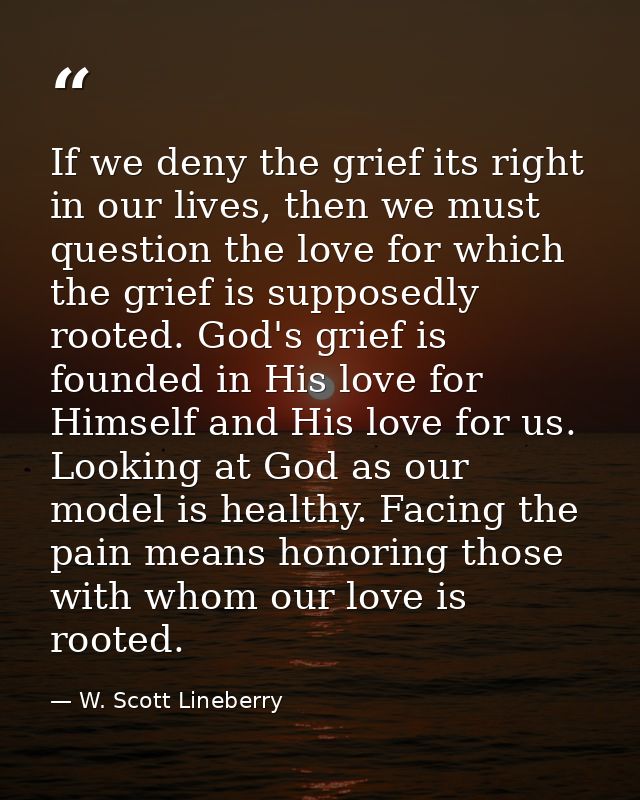If we deny the grief its right in our lives, then we must question the love for which the grief is supposedly rooted. Go — W. Scott Lineberry