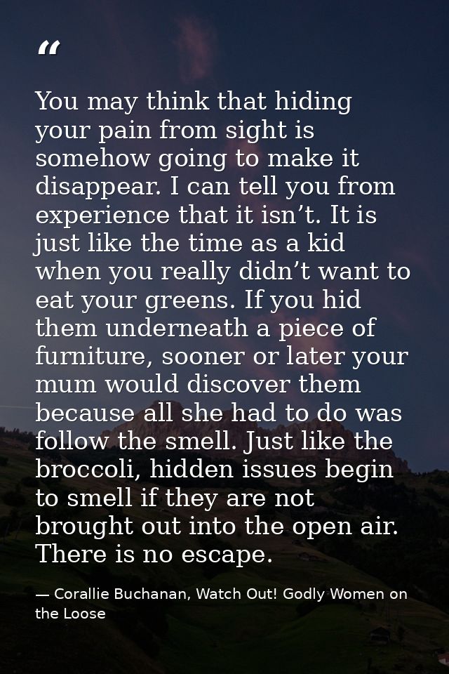 You may think that hiding your pain from sight is somehow going to make it disappear. I can tell you from experience tha — Corallie Buchanan, Watch Out! Godly Women on the Loose