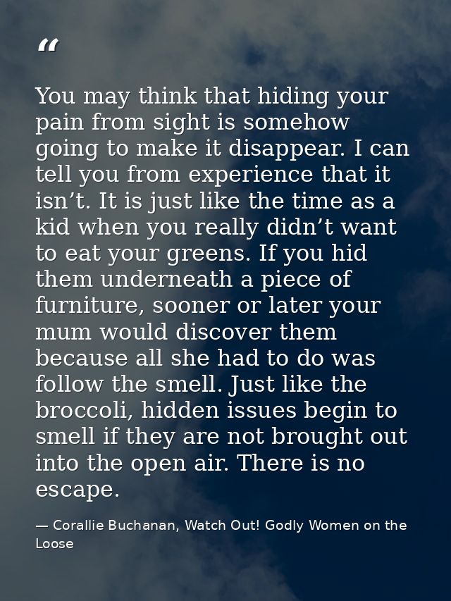 You may think that hiding your pain from sight is somehow going to make it disappear. I can tell you from experience tha — Corallie Buchanan, Watch Out! Godly Women on the Loose
