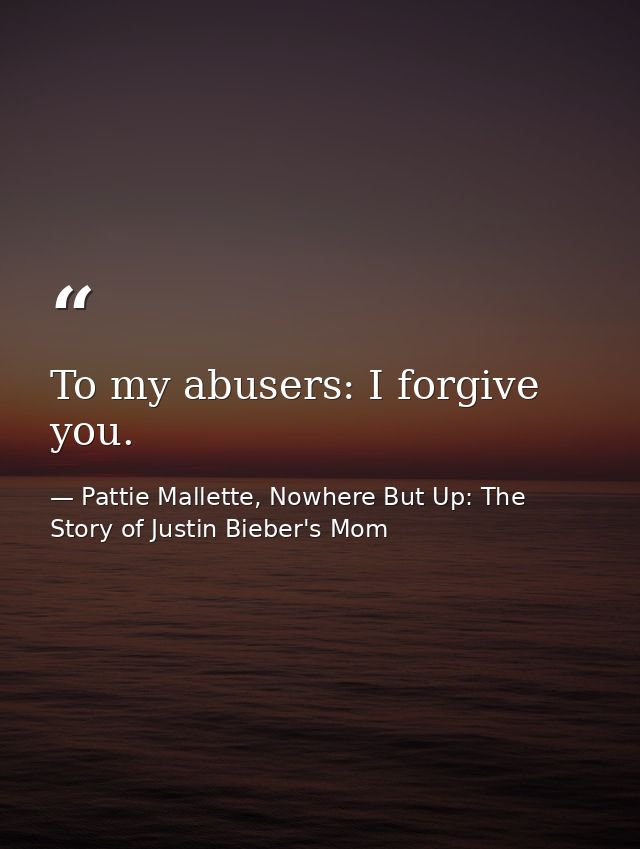 To my abusers: I forgive you. — Pattie Mallette, Nowhere But Up: The Story of Justin Bieber's Mom