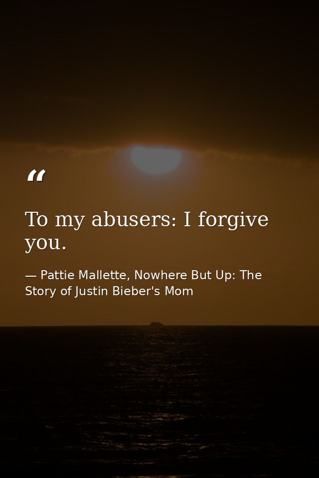 To my abusers: I forgive you. — Pattie Mallette, Nowhere But Up: The Story of Justin Bieber's Mom