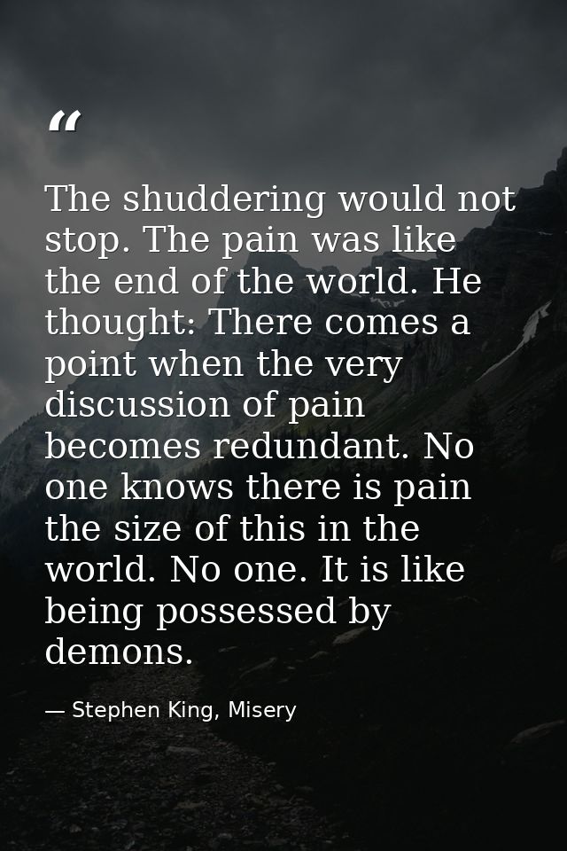 The shuddering would not stop. The pain was like the end of the world. He thought: There comes a point when the very dis — Stephen King, Misery