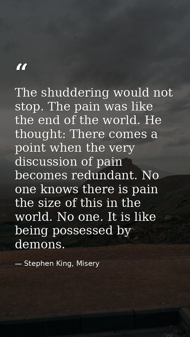 The shuddering would not stop. The pain was like the end of the world. He thought: There comes a point when the very dis — Stephen King, Misery