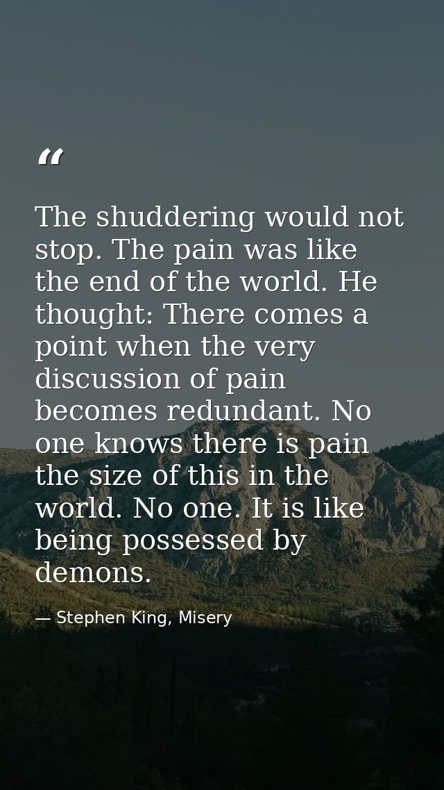 The shuddering would not stop. The pain was like the end of the world. He thought: There comes a point when the very dis — Stephen King, Misery