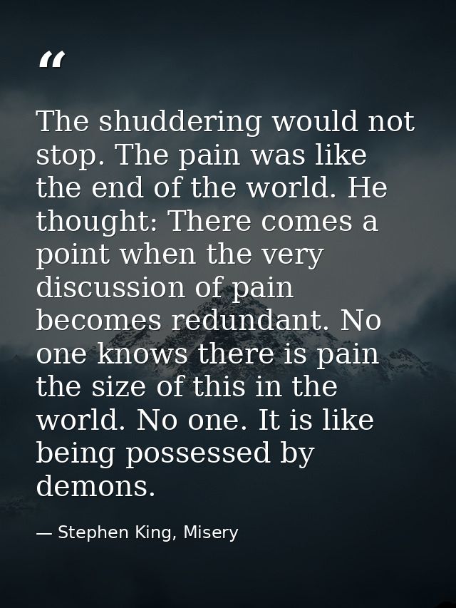 The shuddering would not stop. The pain was like the end of the world. He thought: There comes a point when the very dis — Stephen King, Misery