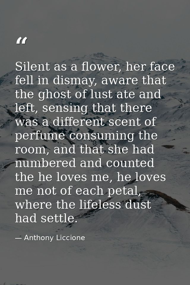 Silent as a flower, her face fell in dismay, aware that the ghost of lust ate and left, sensing that there was a differe — Anthony Liccione