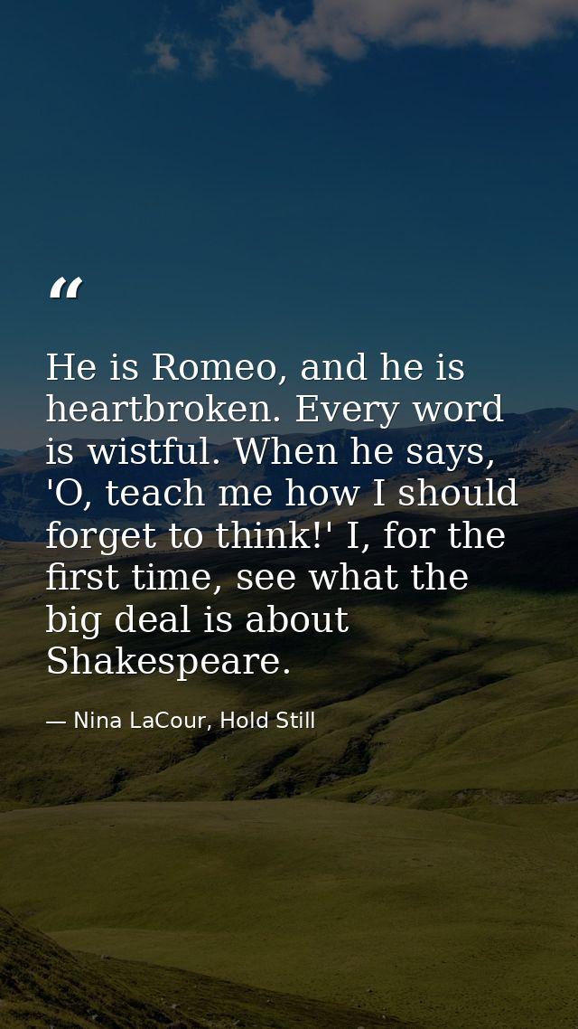 He is Romeo, and he is heartbroken. Every word is wistful. When he says, 'O, teach me how I should forget to think!' I,  — Nina LaCour, Hold Still
