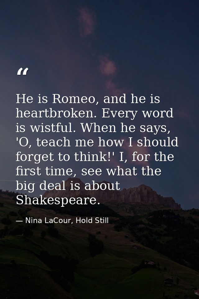 He is Romeo, and he is heartbroken. Every word is wistful. When he says, 'O, teach me how I should forget to think!' I,  — Nina LaCour, Hold Still