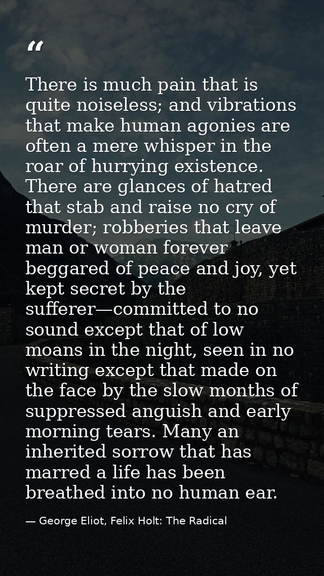 There is much pain that is quite noiseless; and vibrations that make human agonies are often a mere whisper in the roar  — George Eliot, Felix Holt: The Radical