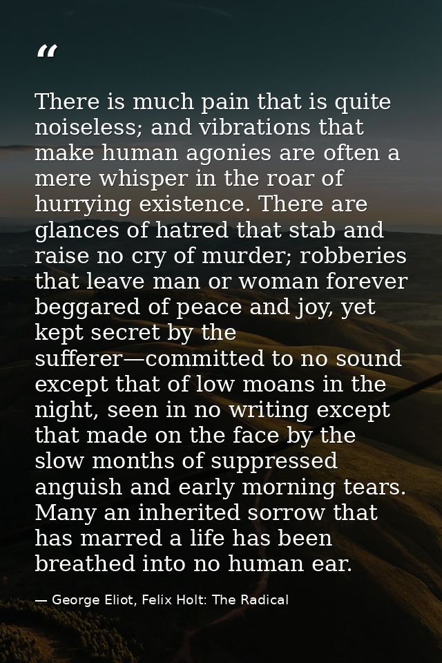 There is much pain that is quite noiseless; and vibrations that make human agonies are often a mere whisper in the roar  — George Eliot, Felix Holt: The Radical