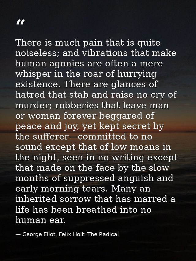 There is much pain that is quite noiseless; and vibrations that make human agonies are often a mere whisper in the roar  — George Eliot, Felix Holt: The Radical