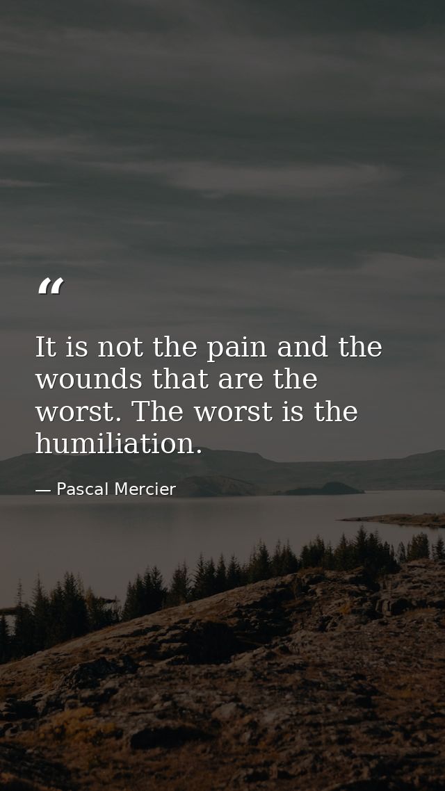 It is not the pain and the wounds that are the worst. The worst is the humiliation. — Pascal Mercier