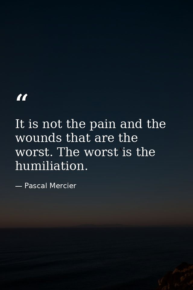 It is not the pain and the wounds that are the worst. The worst is the humiliation. — Pascal Mercier
