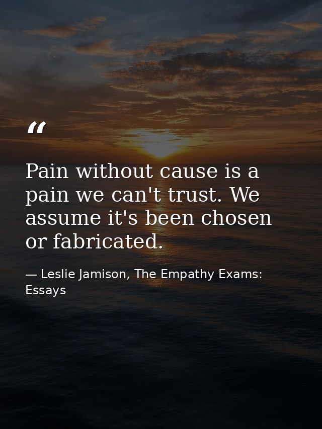 Pain without cause is a pain we can't trust. We assume it's been chosen or fabricated. — Leslie Jamison, The Empathy Exams: Essays