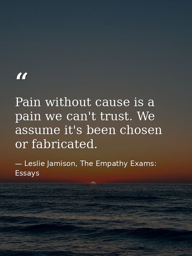 Pain without cause is a pain we can't trust. We assume it's been chosen or fabricated. — Leslie Jamison, The Empathy Exams: Essays
