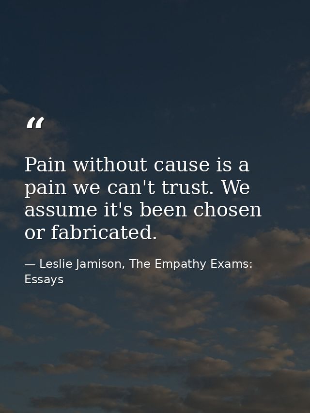 Pain without cause is a pain we can't trust. We assume it's been chosen or fabricated. — Leslie Jamison, The Empathy Exams: Essays