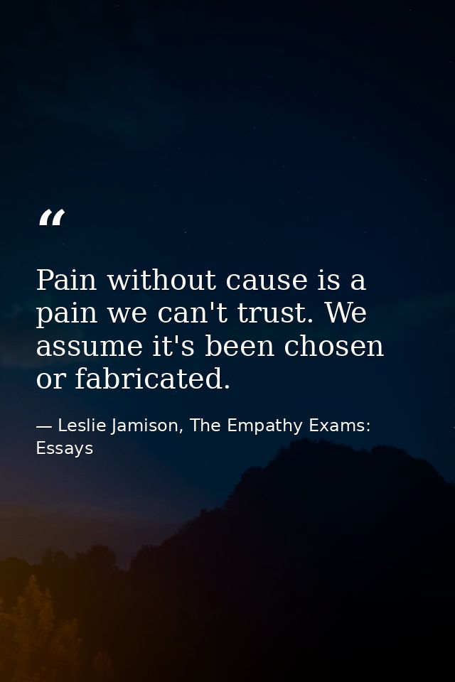 Pain without cause is a pain we can't trust. We assume it's been chosen or fabricated. — Leslie Jamison, The Empathy Exams: Essays