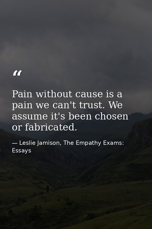 Pain without cause is a pain we can't trust. We assume it's been chosen or fabricated. — Leslie Jamison, The Empathy Exams: Essays
