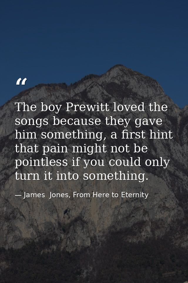 The boy Prewitt loved the songs because they gave him something, a first hint that pain might not be pointless if you co — James  Jones, From Here to Eternity