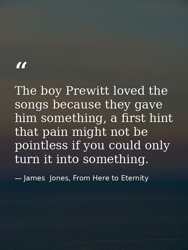The boy Prewitt loved the songs because they gave him something, a first hint that pain might not be pointless if you co — James  Jones, From Here to Eternity
