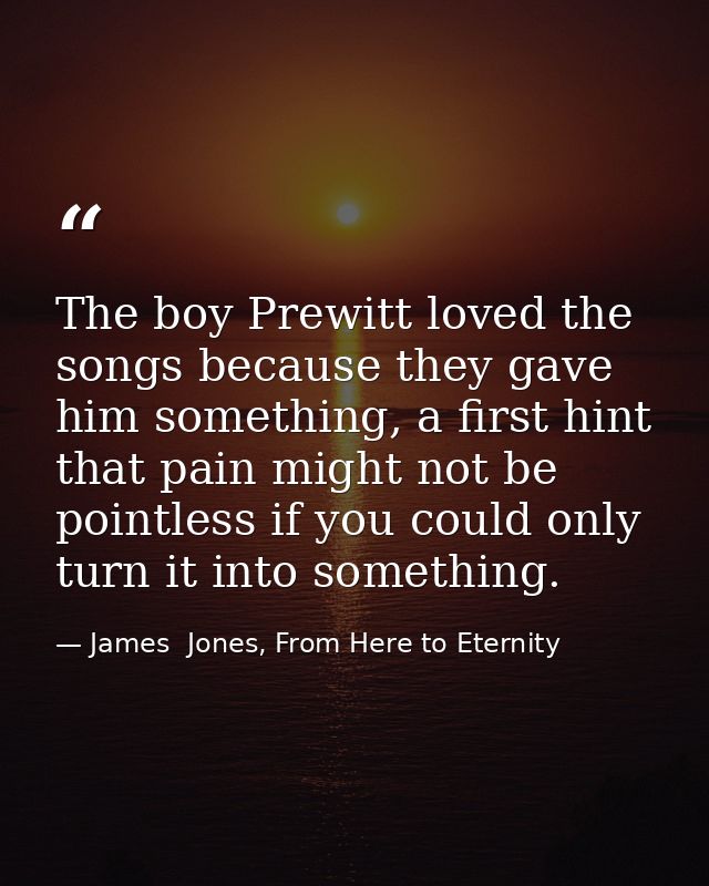 The boy Prewitt loved the songs because they gave him something, a first hint that pain might not be pointless if you co — James  Jones, From Here to Eternity