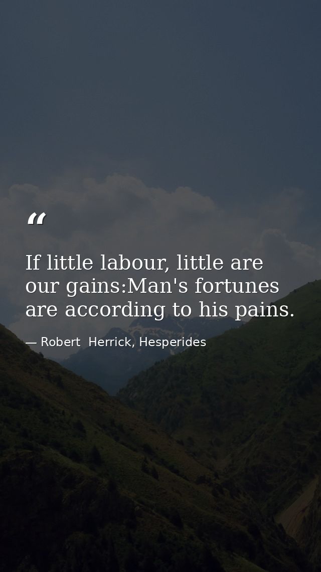 If little labour, little are our gains:Man's fortunes are according to his pains. — Robert  Herrick, Hesperides