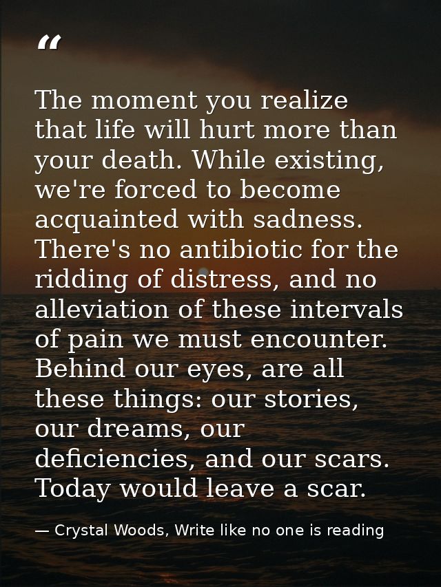 The moment you realize that life will hurt more than your death. While existing, we're forced to become acquainted with  — Crystal Woods, Write like no one is reading