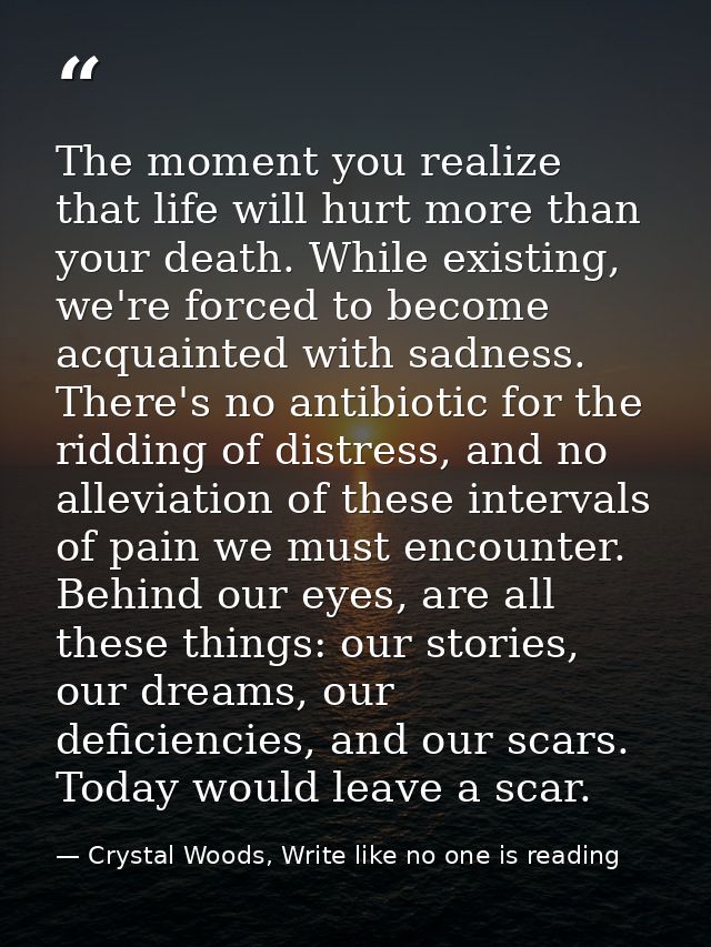 The moment you realize that life will hurt more than your death. While existing, we're forced to become acquainted with  — Crystal Woods, Write like no one is reading
